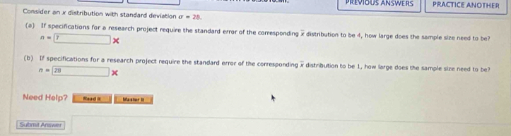 PREVIOUS ANSWERS PRACTICE ANOTHER 
Consider an x distribution with standard deviation sigma =28. 
(a) If specifications for a research project require the standard error of the corresponding x distribution to be 4, how large does the sample size need to be?
n=7*
(b) If specifications for a research project require the standard error of the corresponding x distribution to be 1, how large does the sample size need to be?
n=28*
Need Help? Read II Mastor It 
Submit Answer