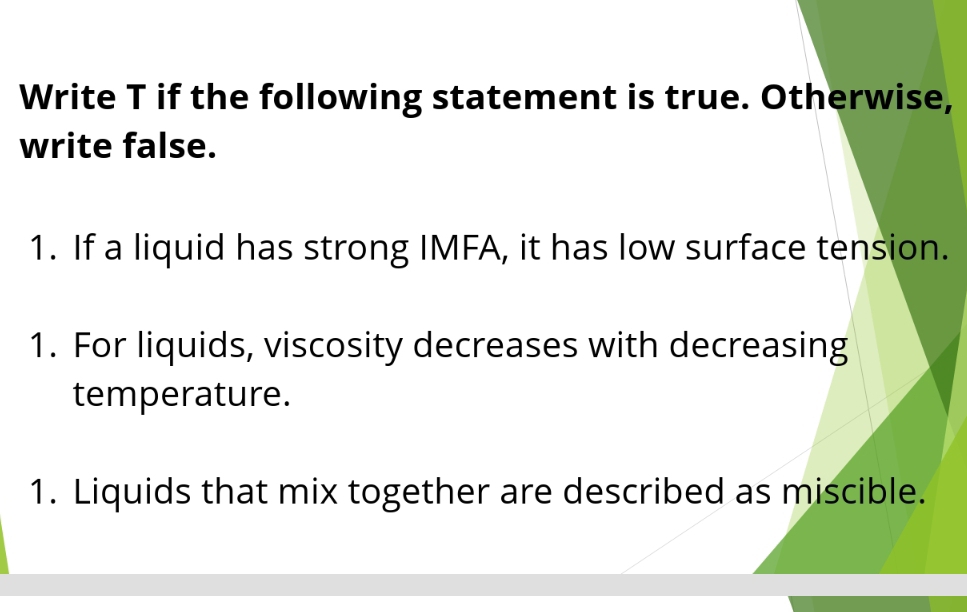 Write T if the following statement is true. Otherwise, 
write false. 
1. If a liquid has strong IMFA, it has low surface tension. 
1. For liquids, viscosity decreases with decreasing 
temperature. 
1. Liquids that mix together are described as miscible.