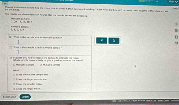 for the times. Manuel and Ahmad want to find the mean time students in their class spent watching TV last week. So they each randomly select students in their class and ask Espahol
The results are shown below (in hours). Use the data to answer the questions.
Manuel's sample:
7, 20, 18, 13, 10, 5
Ahmad's sample
5, 8, 7, 6, 9
(a) What is the sample size for Manuel's sample?
×
9
(b) What is the sample size for Ahmad's sample?
(c) Suppose you had to choose one sample to estimate the mean.
Which sample is more likely to give a good estimate of the mean?
Manuel's sample Ahmad's sample
Why?
It has the smaller sample size.
It has the larger sample size.
It has the smailer mean.
It has the larger mean.
Explanation Check
Teiton of Uue Privacy Cartor d