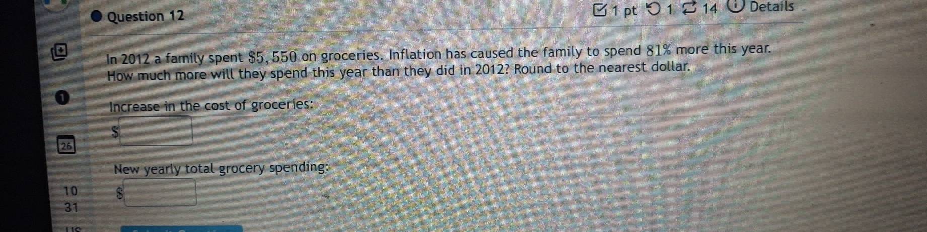 1 14 Details 
In 2012 a family spent $5, 550 on groceries. Inflation has caused the family to spend 81% more this year. 
How much more will they spend this year than they did in 2012? Round to the nearest dollar. 
Increase in the cost of groceries:
$
New yearly total grocery spending:
10 $□
31