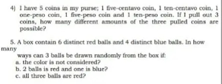 have 5 coins in my purse; 1 five-centavo coin, I ten-centavo coin, 1
one-peso coin, 1 five-peso coin and 1 ten-peso coin. If I pull out 3
coins, how many different amounts of the three pulled coins are 
possible? 
5. A box contain 6 distinct red balls and 4 distinct blue balls. In how 
many 
ways can 3 balls be drawn randomly from the box if: 
a. the color is not considered? 
b. 2 balls is red and one is blue? 
c. all three balls are red?