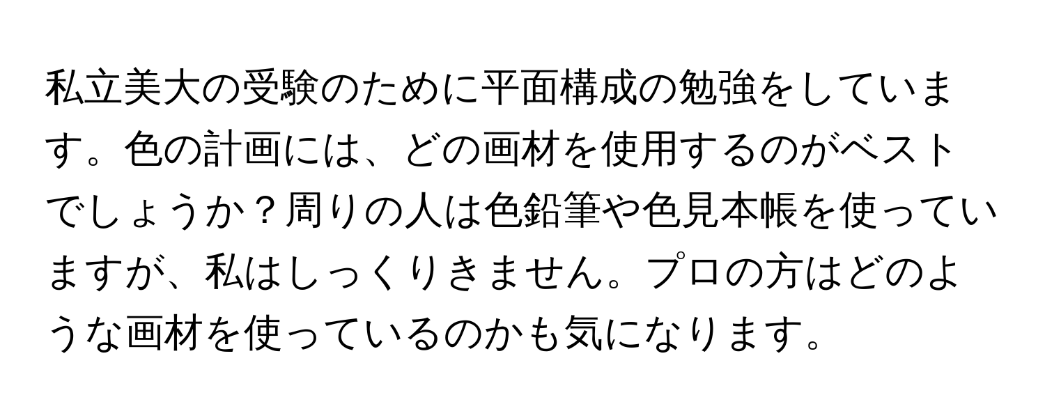 私立美大の受験のために平面構成の勉強をしています。色の計画には、どの画材を使用するのがベストでしょうか？周りの人は色鉛筆や色見本帳を使っていますが、私はしっくりきません。プロの方はどのような画材を使っているのかも気になります。