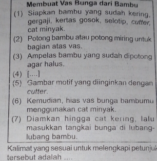 Membuat Vas Bunga dari Bambu 
(1) Siapkan bambu yang sudah kering, 
gergaji, kertas gosok, selotip, cutter 
cat minyak. 
(2) Potong bambu atau potong miring untuk 
bagian atas vas. 
(3) Ampelas bambu yang sudah dipotong 
agar halus. 
(4) [..] 
(5) Gambar motif yang diinginkan dengan 
cutter. 
(6) Kemudian, hias vas bunga bambumu 
menggunakan cat minyak. 
(7) Diamkan hingga cat kering, lalu 
masukkan tangkai bunga di lubang- 
lubang bambu. 
Kalimat yang sesuai untuk melengkapi petunjuk 
tersebut adalah ....