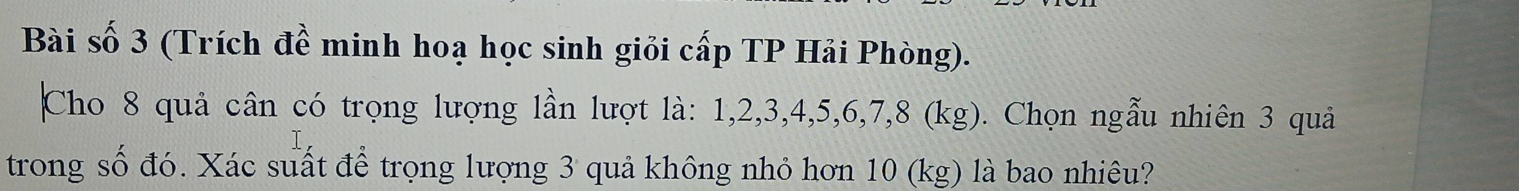 Bài số 3 (Trích đề minh hoạ học sinh giỏi cấp TP Hải Phòng). 
Cho 8 quả cân có trọng lượng lần lượt là: 1, 2, 3, 4, 5, 6, 7, 8 (kg). Chọn ngẫu nhiên 3 quả 
trong số đó. Xác suất để trọng lượng 3 quả không nhỏ hơn 10 (kg) là bao nhiêu?