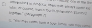 oniversity, one of the fine 
universities in America, there was always some kid 
who, of course, was a fourth-generation Stanford 
legatee." (paragraph 7) 
E. "You may come from a poor family, you may come