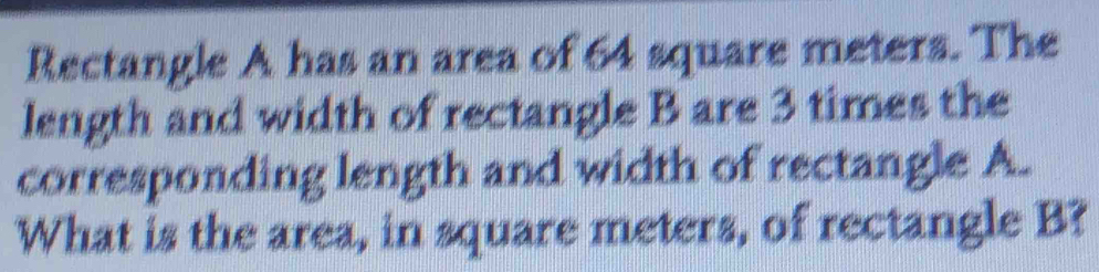 Rectangle A has an area of 64 square meters. The 
length and width of rectangle B are 3 times the 
corresponding length and width of rectangle A. 
What is the area, in square meters, of rectangle B?