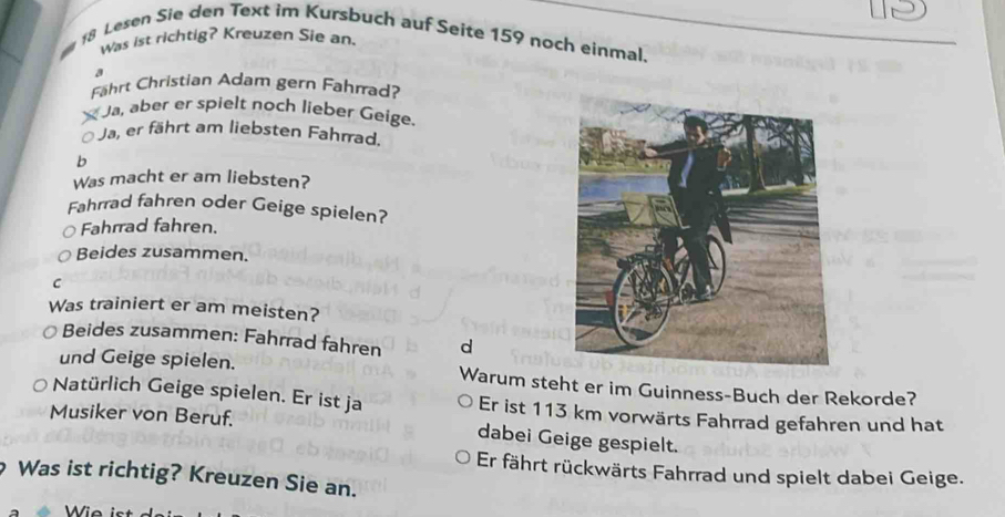 Lesen Sie den Text im Kursbuch auf Seite 159 noch einmal,
was ist richtig? Kreuzen Sie an.
a
Fährt Christian Adam gern Fahrad?
Ja, aber er spielt noch lieber Geige.
Ja, er fährt am liebsten Fahrrad.
b
Was macht er am liebsten?
Fahrrad fahren oder Geige spielen?
Fahrrad fahren.
Beides zusammen.
C
Was trainiert er am meisten?
Beides zusammen: Fahrrad fahren d
und Geige spielen. Warum steht er im Guinness-Buch der Rekorde?
Natürlich Geige spielen. Er ist ja Er ist 113 km vorwärts Fahrrad gefahren und hat
Musiker von Beruf. dabei Geige gespielt.
Er fährt rückwärts Fahrrad und spielt dabei Geige.
Was ist richtig? Kreuzen Sie an.
Wie