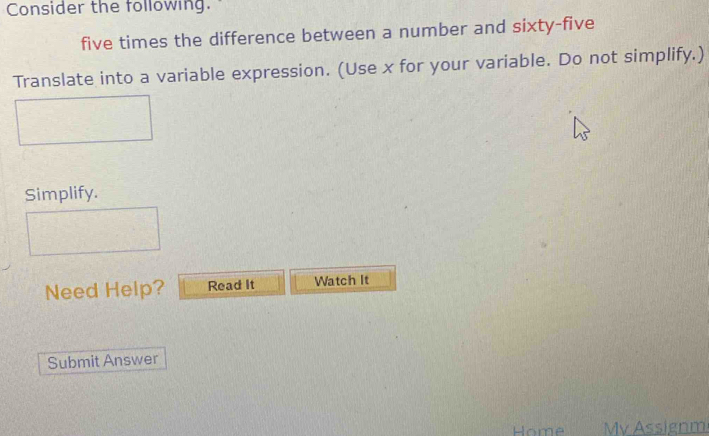 Consider the following. 
five times the difference between a number and sixty-five 
Translate into a variable expression. (Use x for your variable. Do not simplify.) 
Simplify. 
Need Help? Read It Watch It 
Submit Answer 
Home My ssignm