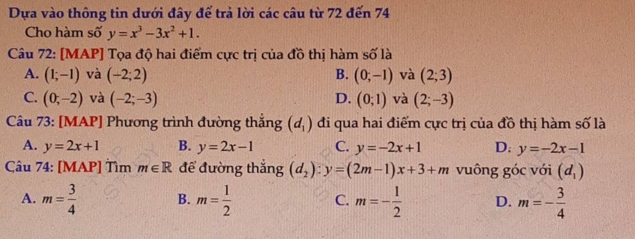 Dựa vào thông tin dưới đây để trả lời các câu từ 72 đến 74
Cho hàm số y=x^3-3x^2+1. 
Câu 72: [MAP] Tọa độ hai điểm cực trị của đồ thị hàm số là
A. (1;-1) và (-2;2) B. (0;-1) và (2;3)
C. (0;-2) và (-2;-3) D. (0;1) và (2;-3)
Câu 73: [MAP] Phương trình đường thắng (d_1) đi qua hai điểm cực trị của đồ thị hàm số là
A. y=2x+1 B. y=2x-1 C. y=-2x+1 D: y=-2x-1
Câu 74: [MAP] Tìm m∈ R để đường thắng (d_2):y=(2m-1)x+3+m vuông góc với (d_1)
A. m= 3/4  m= 1/2  m=- 1/2  m=- 3/4 
B.
C.
D.