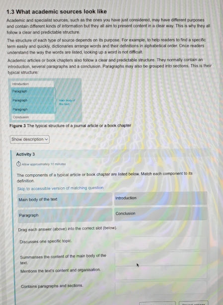 1.3 What academic sources look like 
Academic and specialist sources, such as the ones you have just considered, may have different purposes 
and contain different kinds of information but they all aim to present content in a clear way. This is why they al 
follow a clear and predictable structure. 
The structure of each type of source depends on its purpose. For example, to help readers to find a specific 
term easily and quickly, dictionaries arrange words and their definitions in alphabetical order. Once readers 
understand the way the words are listed, looking up a word is not difficult. 
Academic articles or book chapters also follow a clear and predictable structure. They normally contain an 
introduction, several paragraphs and a conclusion. Paragraphs may also be grouped into sections. This is their 
typical structure: 
Introduction 
Paragraph 
Paragraph Main brody of She text 
Paragraph 
Conclusion 
Figure 3 The typical structure of a journal article or a book chapter 
Show description √ 
Activity 3 
Allow approximately 10 minutes
The components of a typical article or book chapter are listed below. Match each component to its 
definition 
Skip to accessible version of matching question 
Main body of the text Introduction 
Paragraph Conclusion 
Drag each answer (above) into the correct slot (below). 
Discusses one specific topic. 
Summarises the content of the main body of the 
text. 
Mentions the text's content and organisation. 
Contains paragraphs and sections.