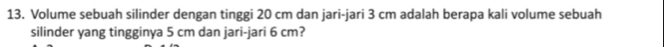 Volume sebuah silinder dengan tinggi 20 cm dan jari-jari 3 cm adalah berapa kali volume sebuah 
silinder yang tingginya 5 cm dan jari-jari 6 cm?