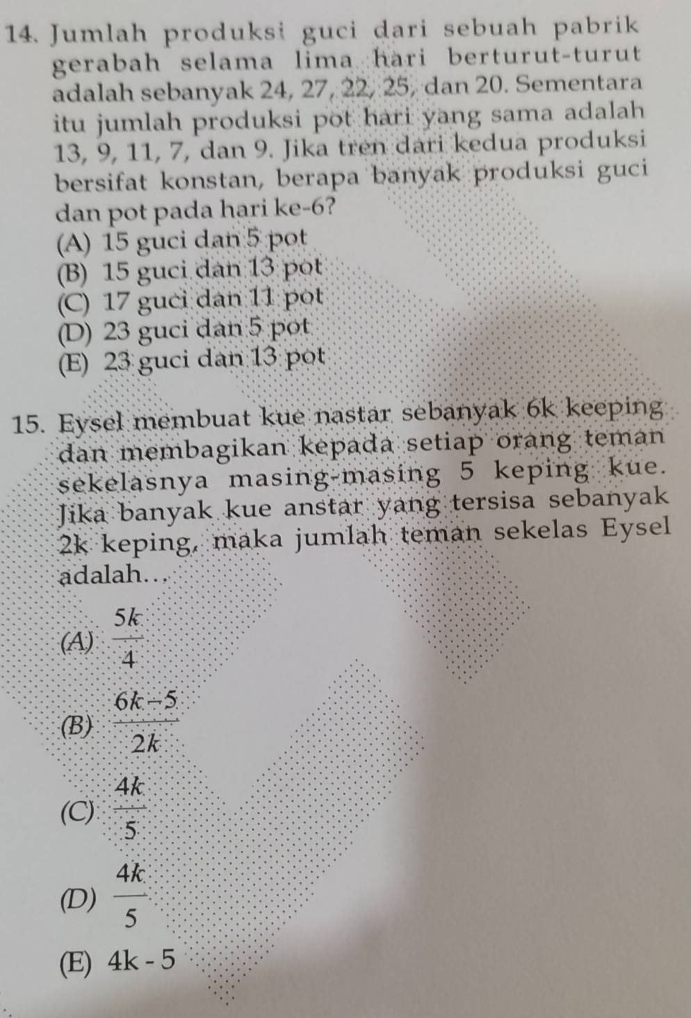 Jumlah produksi guci dari sebuah pabrik
gerabah selama lima hari berturut-turut 
adalah sebanyak 24, 27, 22, 25, dan 20. Sementara
itu jumlah produksi pot hari yang sama adalah .
13, 9, 11, 7, dan 9. Jika tren dari kedua produksi
bersifat konstan, berapa banyak produksi guci
dan pot pada hari ke -6?
(A) 15 guci dan 5 pot
(B) 15 guci dan 13 pot
(C) 17 guci dan 11 pot
(D) 23 guci dan 5 pot
(E) 23 guci dan 13 pot
15. Eysel membuat kue nastar sebanyak 6k keeping
dan membagikan kepada setiap orang teman 
sekelasnya masing-masing 5 keping kue.
Jika banyak kue anstar yang tersisa sebanyak
2k keping, maka jumlah teman sekelas Eysel
adalah...
(A)  5k/4 
(B)  (6k-5)/2k 
(C)  4k/5 
(D)  4k/5 
(E) 4k-5