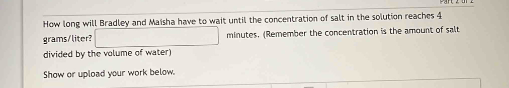 or z 
How long will Bradley and Maisha have to wait until the concentration of salt in the solution reaches 4
grams/liter? □ minutes. (Remember the concentration is the amount of salt 
divided by the volume of water) 
Show or upload your work below.