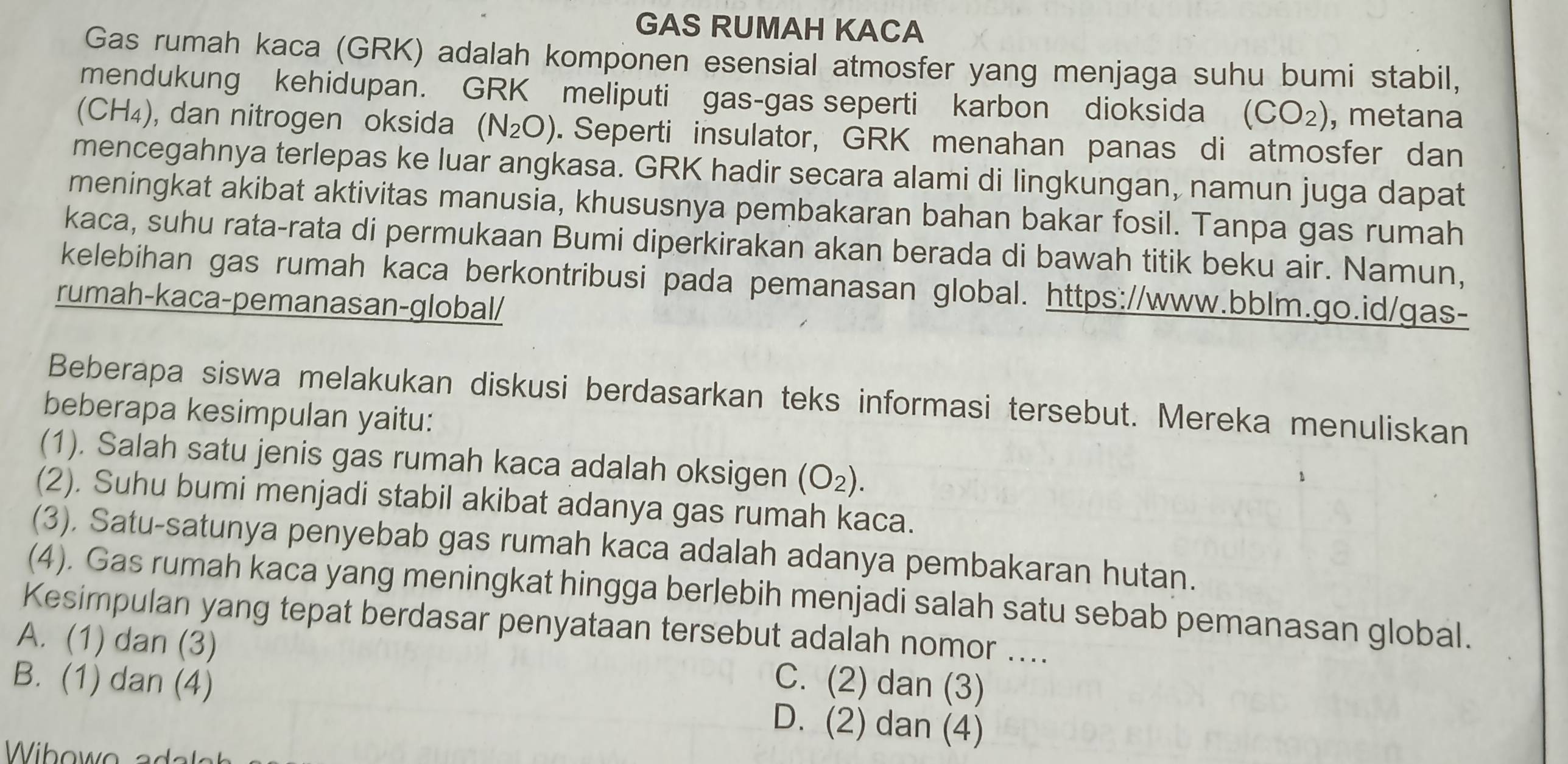 GAS RUMAH KACA
Gas rumah kaca (GRK) adalah komponen esensial atmosfer yang menjaga suhu bumi stabil,
mendukung kehidupan. GRK meliputi gas-gas seperti karbon dioksida (CO_2) , metana
(C CH4), , dan nitrogen oksida (N_2O). Seperti insulator, GRK menahan panas di atmosfer dan
mencegahnya terlepas ke luar angkasa. GRK hadir secara alami di lingkungan, namun juga dapat
meningkat akibat aktivitas manusia, khususnya pembakaran bahan bakar fosil. Tanpa gas rumah
kaca, suhu rata-rata di permukaan Bumi diperkirakan akan berada di bawah titik beku air. Namun,
kelebihan gas rumah kaca berkontribusi pada pemanasan global. https://www.bblm.go.id/gas-
rumah-kaca-pemanasan-global/
Beberapa siswa melakukan diskusi berdasarkan teks informasi tersebut. Mereka menuliskan
beberapa kesimpulan yaitu:
(1). Salah satu jenis gas rumah kaca adalah oksigen (O_2).
(2). Suhu bumi menjadi stabil akibat adanya gas rumah kaca.
(3), Satu-satunya penyebab gas rumah kaca adalah adanya pembakaran hutan.
(4). Gas rumah kaca yang meningkat hingga berlebih menjadi salah satu sebab pemanasan global.
Kesimpulan yang tepat berdasar penyataan tersebut adalah nomor ....
A. (1) dan (3)
B. (1) dan (4) C. (2) dan (3)
D. (2) dan (4)
Wihowo ada