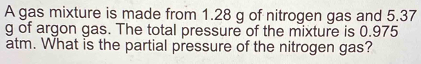 A gas mixture is made from 1.28 g of nitrogen gas and 5.37
g of argon gas. The total pressure of the mixture is 0.975
atm. What is the partial pressure of the nitrogen gas?