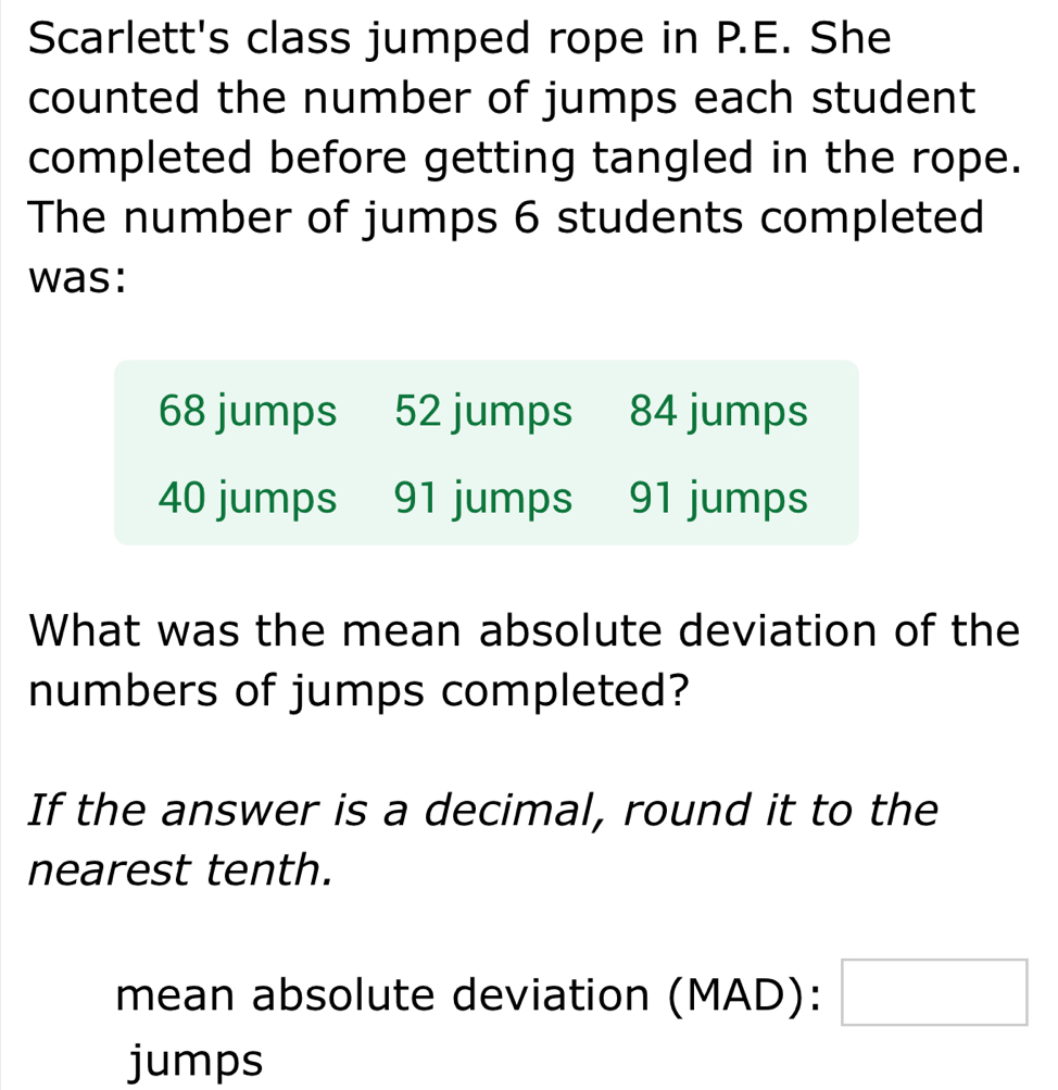 Scarlett's class jumped rope in P.E. She 
counted the number of jumps each student 
completed before getting tangled in the rope. 
The number of jumps 6 students completed 
was:
68 jumps 52 jumps 84 jumps
40 jumps 91 jumps 91 jumps 
What was the mean absolute deviation of the 
numbers of jumps completed? 
If the answer is a decimal, round it to the 
nearest tenth. 
mean absolute deviation (MAD): □ 
jumps