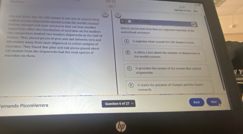 to that the U8S omerd is just one of anund thre
n sn om s shipmrec he sproad scross the wurld's mman a 
=stone tampel and team wanted hs find out hiw wooder Which chatce best dewr bes an important feaction of the
greces affert the disirtbution of micrabes on the sesdionn
The ressarchers studied twa wooden shipwrecks in the Gulf of undertined senéeecn 
bcaion. They placed pieces of pine and oak between sero and
200 meters away from each shigwreck to collect samples of I explains what cassed the USS Somers to sitic
micrubes. They found that pine and oak pieces placed about
microbes on them 125 meters from the shipwrecks had the most species of it ofers a fact about the number of shipwrocks in
the world's oceans.
It provides the names of the ocrams that contan V Y
shipwrecks.
't states the purpose of Vampel and her seam's
research.
Fernando PiconHerrera Question 6 of 27 - Back
