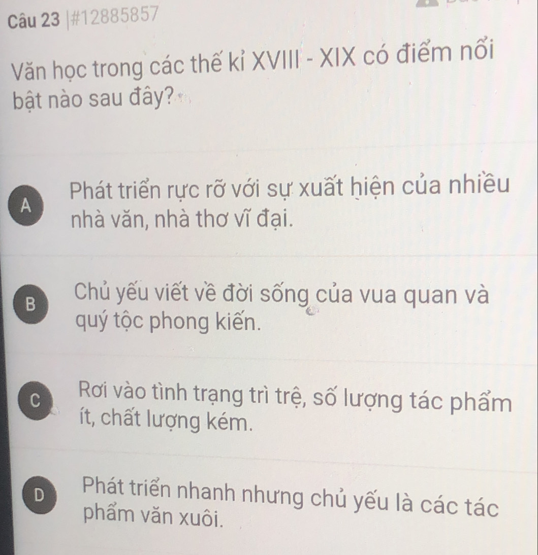 #12885857
Văn học trong các thế kỉ XVIII - XIX có điểm nổi
bật nào sau đây?
Phát triển rực rỡ với sự xuất hiện của nhiều
A
nhà văn, nhà thơ vĩ đại.
B
Chủ yếu viết về đời sống của vua quan và
quý tộc phong kiến.
C Rơi vào tình trạng trì trệ, số lượng tác phẩm
ít, chất lượng kém.
D Phát triển nhanh nhưng chủ yếu là các tác
phẩm văn xuôi.