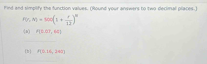 Find and simplify the function values. (Round your answers to two decimal places.)
F(r,N)=500(1+ r/12 )^N
(a) F(0.07,60)
_ 
(b) F(0.16,240)
_