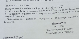 En déduiré la naturé des suites (a_n) e x+
Exercice 2 (10 points) 
Soit / la fonction définie sur R par f(x)=sqrt(1+x+x^2)
1. Déterrniner le développement limité de fà l'ordre 2 au voisinage de 
rapport à la courbe 2. En déduire l'équation de la tangente au point d'abscisse x=0
et 
la courbe. 3. Déterminer une équation de l'asymptote en +∞ ainsi que la position 
Examen N°2 
(Mars 2021) 
Université Joseph Kj Zerbo 
Exercice 1 (6 pts) Enseignant: Dr A. TRAORE