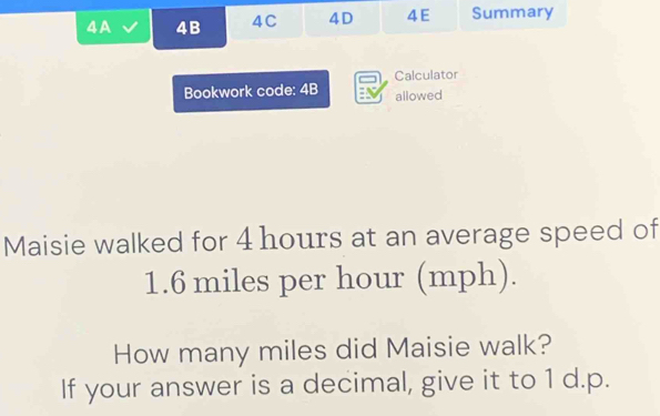 A 4B 4C 4D 4 E Summary 
Bookwork code: 4B Calculator 
allowed 
Maisie walked for 4 hours at an average speed of
1.6 miles per hour (mph). 
How many miles did Maisie walk? 
If your answer is a decimal, give it to 1 d.p.