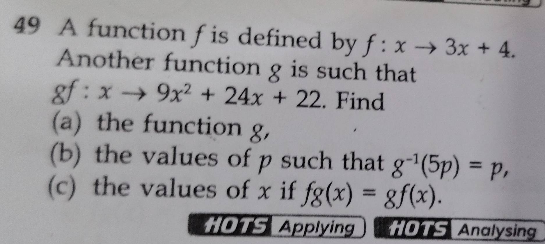 A function f is defined by f:xto 3x+4. 
Another function g is such that 
gf : xto 9x^2+24x+22. Find 
(a) the function g, 
(b) the values of p such that g^(-1)(5p)=p, 
(c) the values of x if fg(x)=gf(x). 
HOTS Applying *OTS Analysing