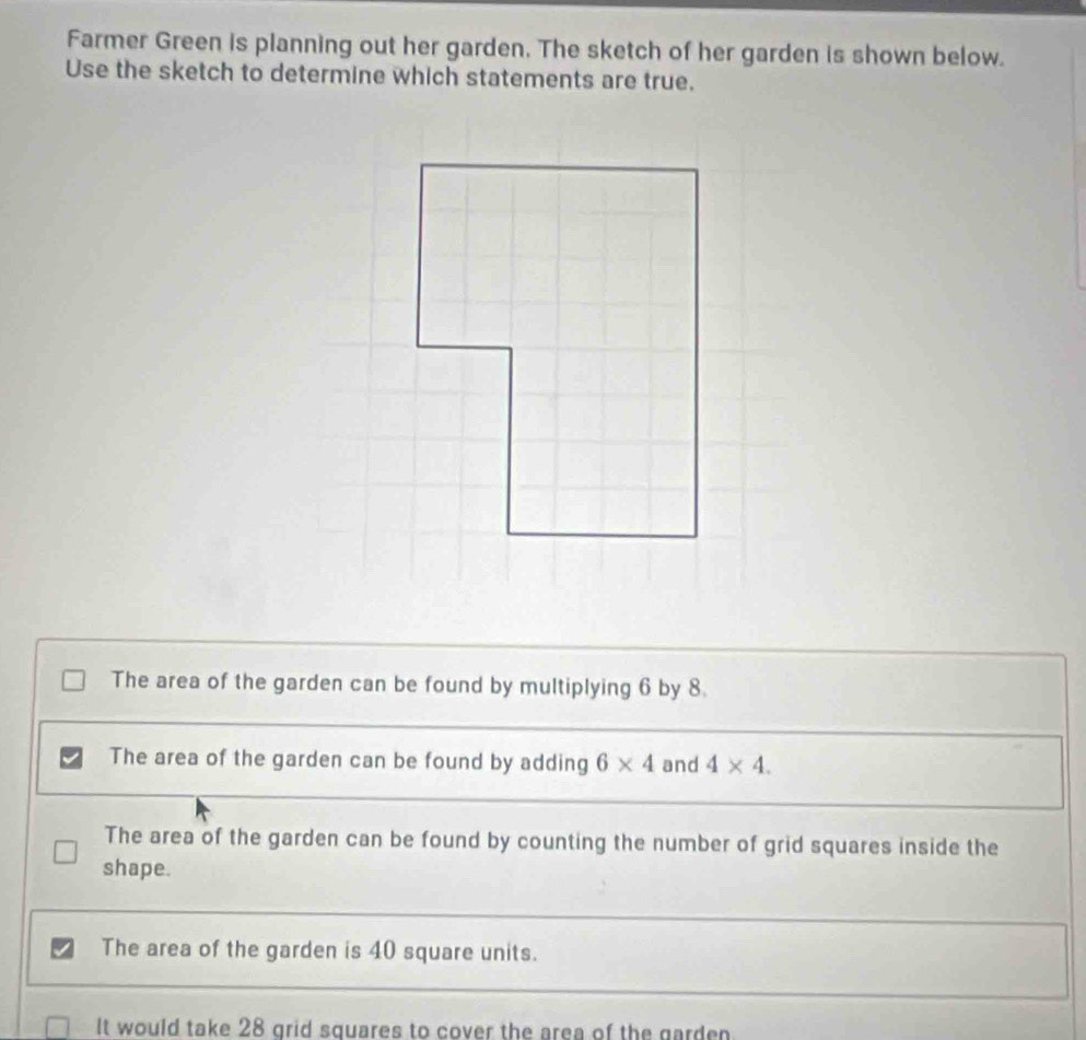 Farmer Green is planning out her garden. The sketch of her garden is shown below.
Use the sketch to determine which statements are true.
The area of the garden can be found by multiplying 6 by 8
The area of the garden can be found by adding 6* 4 and 4* 4.
The area of the garden can be found by counting the number of grid squares inside the
shape.
The area of the garden is 40 square units.
It would take 28 grid squares to cover the area of the garden.