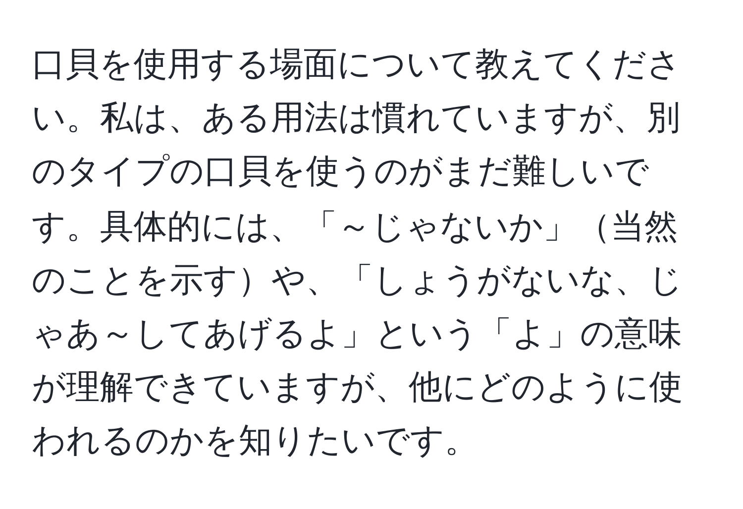 口貝を使用する場面について教えてください。私は、ある用法は慣れていますが、別のタイプの口貝を使うのがまだ難しいです。具体的には、「～じゃないか」当然のことを示すや、「しょうがないな、じゃあ～してあげるよ」という「よ」の意味が理解できていますが、他にどのように使われるのかを知りたいです。