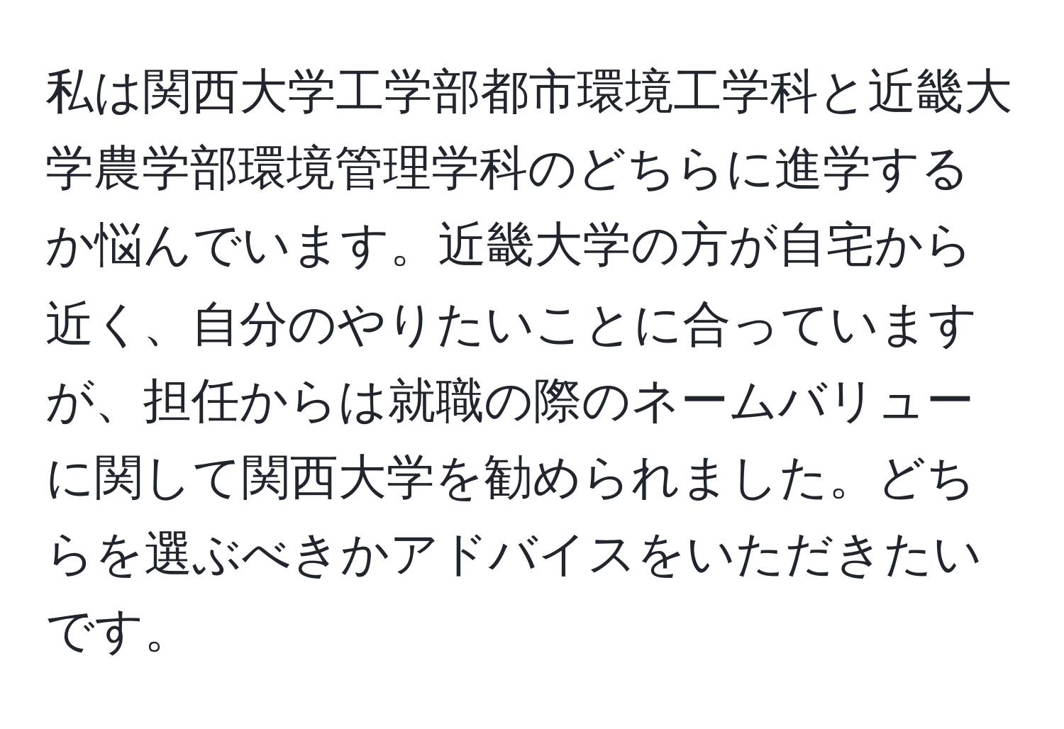 私は関西大学工学部都市環境工学科と近畿大学農学部環境管理学科のどちらに進学するか悩んでいます。近畿大学の方が自宅から近く、自分のやりたいことに合っていますが、担任からは就職の際のネームバリューに関して関西大学を勧められました。どちらを選ぶべきかアドバイスをいただきたいです。