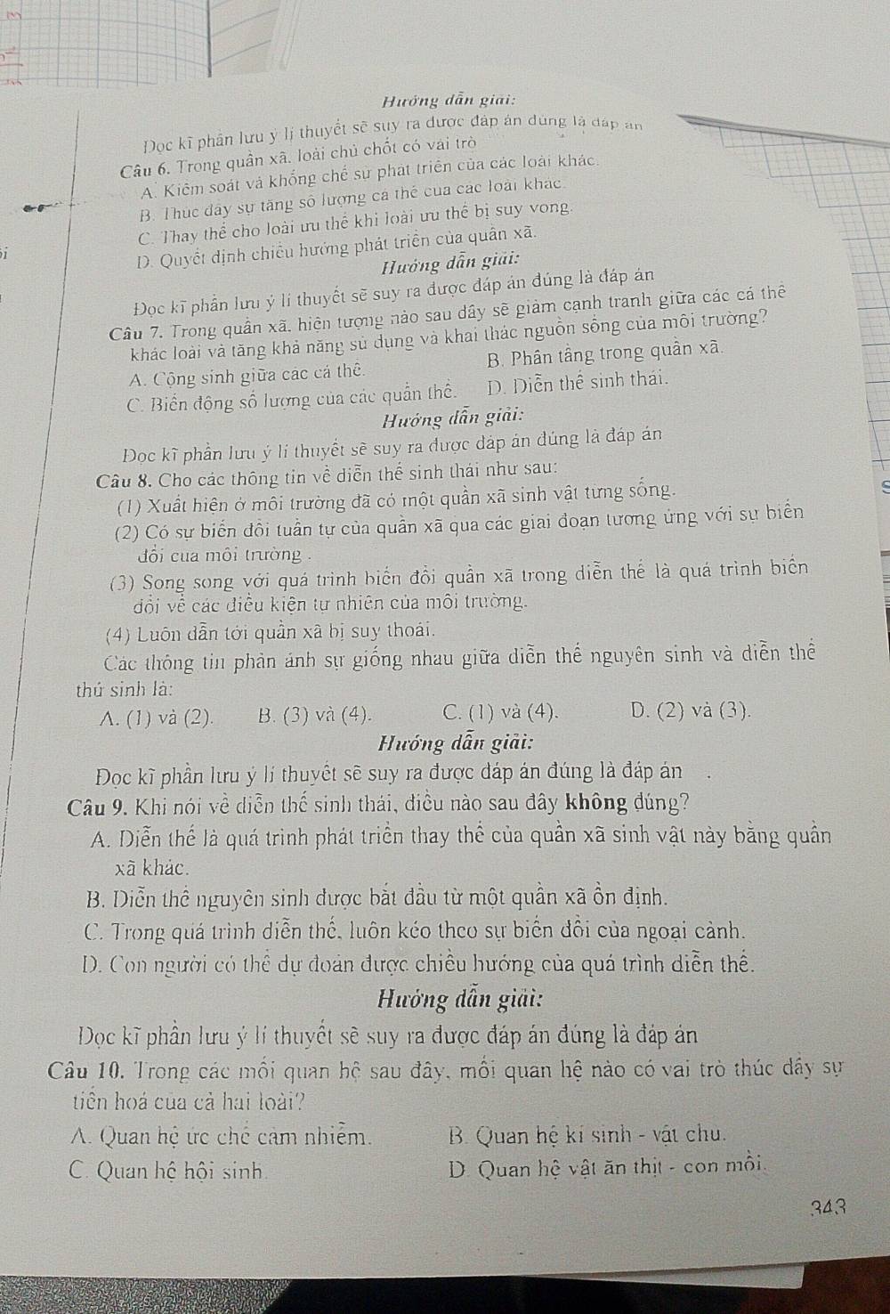 Hưởng dẫn giải:
Đọc kĩ phần lưu ý lị thuyết sẽ suy ra được đáp án đùng là đáp an
Câu 6. Trong quần xã. loài chủ chốt có vái trò
A. Kiểm soát và khổng chế sự phát triển của các loài khác.
B. Thúc đây sự tăng số lượng cá thể của các loài khác
C. Thay thể cho loài ưu thể khi loài ưu thể bị suy vong
D. Quyết định chiều hướng phát triển của quân xã.
Hướng dẫn giải:
Đọc kĩ phần lưu ý li thuyết sẽ suy ra được đáp án đúng là đáp án
Câu 7. Trong quần xã, hiện tượng nào sau dây sẽ giảm cạnh tranh giữa các cá thể
khác loài và tăng khả năng sử dụng và khai thác nguồn sống của môi trường?
A. Cộng sinh giữa các cá thế. B. Phân tầng trong quần xã.
C. Biến động số lượng của các quần thể. D. Diễn thể sinh thái.
Hướng dẫn giải:
Đọc kĩ phần lưu ý lí thuyết sẽ suy ra được đáp án đúng là đáp án
Câu 8. Cho các thông tin về diễn thể sinh thái như sau:
(1) Xuất hiện ở môi trường đã có một quần xã sinh vật từng sống.
(2) Có sự biến đồi tuần tự của quần xã qua các giai đoạn tương ứng với sự biển
đối cua môi trường  
(3) Song song với quá trình biến đổi quần xã trong diễn thể là quá trình biển
đổi về các điều kiện tự nhiên của môi trường.
(4) Luôn dẫn tới quần xã bị suy thoái.
Các thông tin phản ánh sự giống nhau giữa diễn thể nguyên sinh và diễn thể
thứ sinh là:
A. (1) và (2). B. (3) và (4). C. (1) và (4). D. (2) và (3).
Hướng dẫn giải:
Đọc kĩ phần lưu ý lí thuyết sẽ suy ra được đáp án đúng là đáp án i
Câu 9. Khi nói về diễn thế sinh thái, điều nào sau đây không đúng?
A. Diễn thể là quá trình phát triển thay thể của quần xã sinh vật này bằng quân
xã khảc.
B. Diễn thể nguyên sinh được bắt đầu từ một quần xã ồn định.
C. Trong quá trình diễn thế, luôn kéo theo sự biến đổi của ngoại cảnh.
D. Con người có thể dự đoán được chiều hướng của quá trình diễn thể.
Hướng dẫn giải:
Dọc kĩ phần lưu ý lí thuyết sẽ suy ra được đáp án đúng là đáp án
Câu 10. Trong các mối quan hệ sau đây, mối quan hệ nào có vai trò thúc dây sự
tiên hoá của cả hai loài?
A. Quan hệ ức chế cảm nhiễm.  B. Quan hệ kí sinh - vật chủ.
C. Quan hệ hội sinh. D. Quan hệ vật ăn thịt - con mồi
343