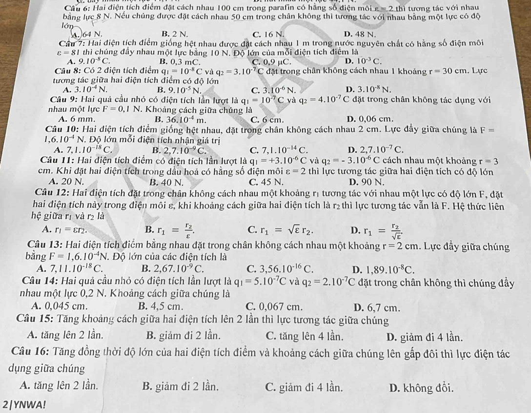 Hai điện tích điểm đặt cách nhau 100 cm trong parafin có hằng số điện môi varepsilon =2th ì tương tác với nhau
bằng lực 8 N. Nếu chúng được đặt cách nhau 50 cm trong chân không thì tương tác với nhau bằng một lực có độ
lớn
A.64 N. B. 2 N. C. 16 N. D. 48 N.
Cầu 7: Hai điện tích điểm giống hệt nhau được đặt cách nhau 1 m trong nước nguyên chất có hằng số điện môi
varepsilon =8 1 thì chúng đầy nhau một lực bằng 10 N. Độ lớn của mỗi điện tích điểm là
A. 9.10^(-8)C. B. 0,3 mC. C. 0,9 µC. D. 10^(-3)C.
Câu 8: Có 2 điện tích điểm q_1=10^(-8)C và q_2=3.10^(-7)C đặt trong chân không cách nhau 1 khoảng r=30cm. Lực
tương tác giữa hai điện tích điểm có độ lớn
A. 3.10^(-4)N. B. 9.10^(-5)N. C. 3.10^(-6)N. D. 3.10^(-8)N.
Câu 9: Hai quả cầu nhỏ có điện tích lần lượt là q_1=10^(-7)C và q_2=4.10^(-7)C đặt trong chân không tác dụng với
nhau một lực F=0,1N. Khoảng cách giữa chúng là
A. 6 mm. B. 36.10^(-4)m. C. 6 cm. D. 0,06 cm.
Câu 10: Hai điện tích điểm giống hệt nhau, đặt trong chân không cách nhau 2 cm. Lực đầy giữa chúng là F=
1,6.10^(-4)N *. Độ lớn mỗi điện tích nhận giá trị
A. 7,1. 10^(-18)C. B. 2,7.10^(-9)C. C. 7,1.10^(-14)C. D. 2,7.10^(-7)C.
Câu 11: Hai diện tích điểm có điện tích lần lượt là q_1=+3.10^(-6)C và q_2=-3.10^(-6)C cách nhau một khoảng r=3
cm. Khi đặt hai điện tích trong dầu hoả có hằng số điện môi varepsilon =2 thì lực tương tác giữa hai điện tích có độ lớn
A. 20 N. B. 40 N. C. 45 N. D. 90 N.
Câu 12: Hai điện tích đặt trong chân không cách nhau một khoảng rị tương tác với nhau một lực có độ lớn F, đặt
hai điện tích này trong điện môi ε, khi khoảng cách giữa hai điện tích là r₂ thì lực tương tác vẫn là F. Hệ thức liên
hệ giữa rị và r2 là
C.
A. r_1=varepsilon r_2. B. r_1=frac r_2varepsilon . r_1=sqrt(varepsilon )r_2. D. r_1=frac r_2sqrt(varepsilon ).
Câu 13: Hai điện tích điểm bằng nhau đặt trong chân không cách nhau một khoảng r=2cm. Lực đầy giữa chúng
bằng F=1,6.10^(-4)N. Độ lớn của các điện tích là
A. 7,11.10^(-18)C. B. 2,67.10^(-9)C. C. 3,56.10^(-16)C. D. 1,89.10^(-8)C.
Câu 14: Hai quả cầu nhỏ có điện tích lần lượt là q_1=5.10^(-7)C và q_2=2.10^(-7)C đặt trong chân không thì chúng đầy
nhau một lực 0,2 N. Khoảng cách giữa chúng là
A. 0,045 cm. B. 4,5 cm. C. 0,067 cm. D. 6,7 cm.
Câu 15: Tăng khoảng cách giữa hai điện tích lên 2 lần thì lực tương tác giữa chúng
A. tăng lên 2 lần. B. giảm đi 2 lần. C. tăng lên 4 lần. D. giảm đi 4 lần.
Câu 16: Tăng đồng thời độ lớn của hai điện tích điểm và khoảng cách giữa chúng lên gấp đôi thì lực điện tác
dụng giữa chúng
A. tăng lên 2 lần. B. giảm đi 2 lần. C. giảm đi 4 lần. D. không đổi.
2|YNWA!