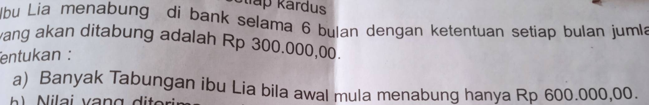 Šllấp kardus 
lbu Lia menabung di bank selama 6 bulan dengan ketentuan setiap bulan jumla 
vang akan ditabung adalah Rp 300.000,00. 
entukan : 
a) Banyak Tabungan ibu Lia bila awal mula menabung hanya Rp 600.000,00.