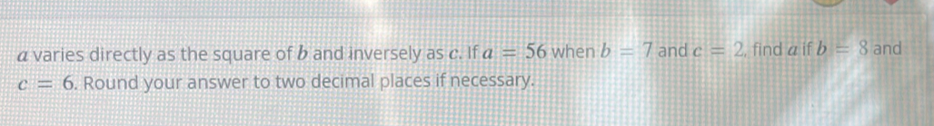 a varies directly as the square of b and inversely as c. If a=56 when b=7 and c=2 , find a if b=8 and
c=6. Round your answer to two decimal places if necessary.