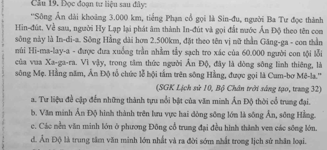 Cầu 19. Đọc đoạn tư liệu sau đây:
*Sông Ấn dài khoảng 3.000 km, tiếng Phạn cổ gọi là Sin-đu, người Ba Tư đọc thành
Hin-đút. Về sau, người Hy Lạp lại phát âm thành In-đút và gọi đất nước Ấn Độ theo tên con
sông này là In-di-a. Sông Hằng dài hơn 2.500km, đặt theo tên vị nữ thần Găng-ga - con thần
núi Hi-ma-lay-a - được đưa xuống trần nhằm tẩy sạch tro xác của 60.000 người con tội lỗi
của vua Xa-ga-ra. Vì vậy, trong tâm thức người Ấn Độ, đây là dòng sông linh thiêng, là
sông Mẹ. Hằng năm, Ấn Độ tổ chức lễ hội tắm trên sông Hằng, được gọi là Cum-bơ Mê-la.''
(SGK Lịch sử 10, Bộ Chân trời sáng tạo, trang 32)
a. Tư liệu đề cập đến những thành tựu nổi bật của văn minh Ấn Độ thời cổ trung đại.
b. Văn minh Ấn Độ hình thành trên lưu vực hai dòng sông lớn là sông Ấn, sông Hằng.
c. Các nền văn minh lớn ở phương Đông cổ trung đại đều hình thành ven các sông lớn.
d. Ấn Độ là trung tâm văn minh lớn nhất và ra đời sớm nhất trong lịch sử nhân loại.