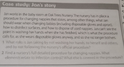 Case study: Jan's story 
a 
c 
Jan works in the baby room at Oak Trees Nursery. The nursery has in place a 
procedure for changing nappies that states, among other things, what Jan 
should wear when changing babies (including disposable gloves and apron), 
how to disinfect surfaces, and how to dispose of used nappies. Jan can't see the 
point in washing her hands when she has finished, which is what the procedure 
calls for, as she wears disposable gloves anyway, and so she no longer bothers. 
1 What risks is Jan taking by not washing her hands, to herself and others. 
and by not following the nursery's official procedure? 
2 Find a nursery's full detailed procedure for changing nappies. What 
elements relate to infection control? What else is covered in the procedure?