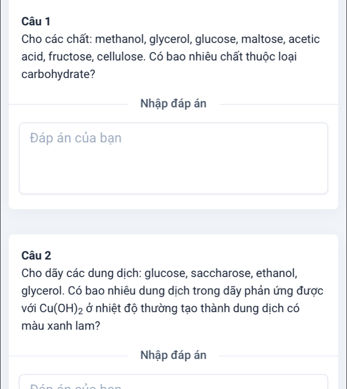 Cho các chất: methanol, glycerol, glucose, maltose, acetic 
acid, fructose, cellulose. Có bao nhiêu chất thuộc loại 
carbohydrate? 
Nhập đáp án 
Đáp án của bạn 
Câu 2 
Cho dãy các dung dịch: glucose, saccharose, ethanol, 
glycerol. Có bao nhiêu dung dịch trong dãy phản ứng được 
với Cu(OH)_2 ở nhiệt độ thường tạo thành dung dịch có 
màu xanh lam? 
Nhập đáp án