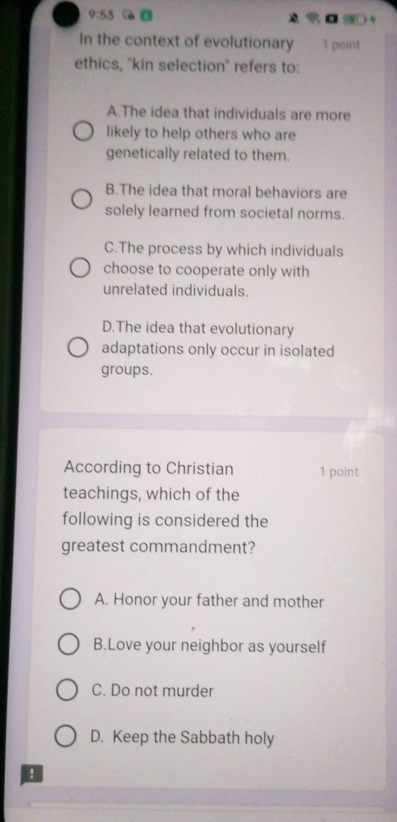 9:53 
In the context of evolutionary 1 point
ethics, "kin selection' refers to:
A.The idea that individuals are more
likely to help others who are
genetically related to them.
B.The idea that moral behaviors are
solely learned from societal norms.
C.The process by which individuals
choose to cooperate only with
unrelated individuals.
D.The idea that evolutionary
adaptations only occur in isolated
groups.
According to Christian 1 point
teachings, which of the
following is considered the
greatest commandment?
A. Honor your father and mother
B.Love your neighbor as yourself
C. Do not murder
D. Keep the Sabbath holy
!