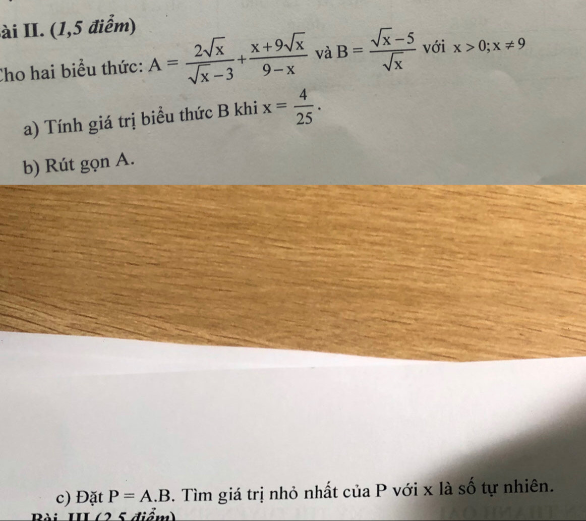 ài II. (1,5 điểm) 
Cho hai biểu thức: A= 2sqrt(x)/sqrt(x)-3 + (x+9sqrt(x))/9-x  và B= (sqrt(x)-5)/sqrt(x)  với x>0; x!= 9
a) Tính giá trị biểu thức B khi x= 4/25 . 
b) Rút gọn A. 
c) Đặt P=A.B. Tìm giá trị nhỏ nhất của P với x là số tự nhiên. 
Bài III (25 điểm)