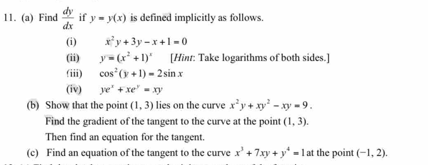 Find  dy/dx  if y=y(x) is defined implicitly as follows. 
(i) x^2y+3y-x+1=0
(ii) y=(x^2+1)^x [Hint: Take logarithms of both sides.] 
(iii) cos^2(y+1)=2sin x
(iv) ye^x+xe^y=xy
(b) Show that the point (1,3) lies on the curve x^2y+xy^2-xy=9. 
Find the gradient of the tangent to the curve at the point (1,3). 
Then find an equation for the tangent. 
(c) Find an equation of the tangent to the curve x^3+7xy+y^4=1 at the point (-1,2).