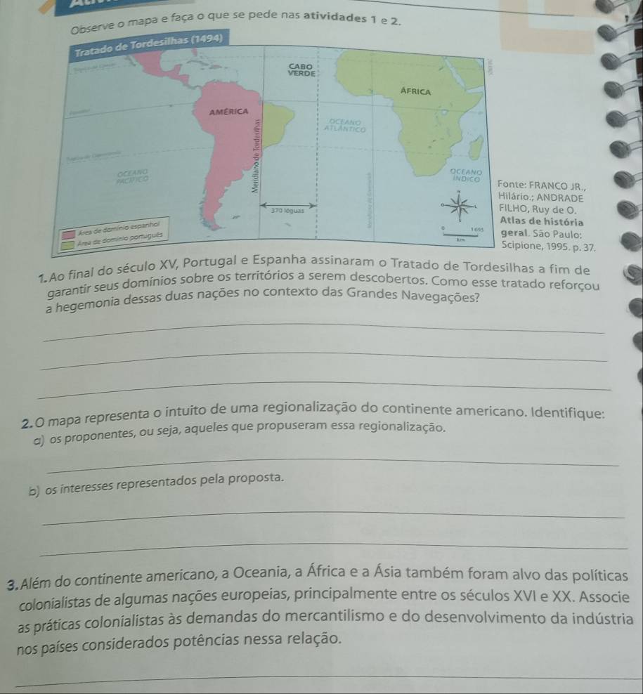 Observe o mapa e faça o que se pede nas atividades 1 e 2. 
: FRANCO JR., 
o.; ANDRADE 
, Ruy de O. 
de história 
l. São Paulo: 
one, 1995. p. 37. 
1. Ao final do século XV, Portugal e aram o Tratado de Tordesilhas a fim de 
garantir seus domínios sobre os territórios a serem descobertos. Como esse tratado reforçou 
_ 
a hegemonia dessas duas nações no contexto das Grandes Navegações? 
_ 
_ 
2.0 mapa representa o intuito de uma regionalização do continente americano. Identifique: 
α) os proponentes, ou seja, aqueles que propuseram essa regionalização. 
_ 
b) os interesses representados pela proposta. 
_ 
_ 
3. Além do continente americano, a Oceania, a África e a Ásia também foram alvo das políticas 
colonialistas de algumas nações europeias, principalmente entre os séculos XVI e XX. Associe 
as práticas colonialistas às demandas do mercantilismo e do desenvolvimento da indústria 
nos países considerados potências nessa relação. 
_