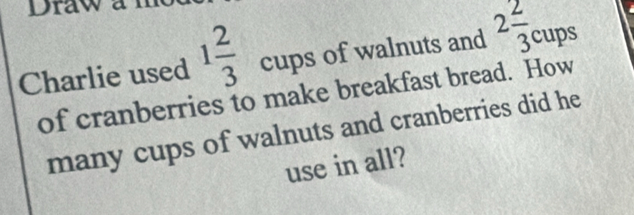 Draw a 
Charlie used 1 2/3  cups of walnuts and 2 2/3 cups
of cranberries to make breakfast bread. How 
many cups of walnuts and cranberries did he 
use in all?