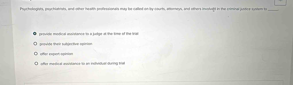 Psychologists, psychiatrists, and other health professionals may be called on by courts, attorneys, and others involved in the criminal justice system to_
provide medical assistance to a judge at the time of the trial
provide their subjective opinion
offer expert opinion
offer medical assistance to an individual during trial