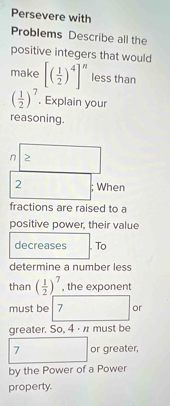 Persevere with 
Problems Describe all the 
positive integers that would 
make [( 1/2 )^4]^n less than
( 1/2 )^7. Explain your 
reasoning.
n >
2
□ ; When^ 
fractions are raised to a 
positive power, their value 
decreases . To 
determine a number less 
than ( 1/2 )^7 , the exponent 
must be 7 or 
greater. So, 4·n must be
7 or greater, 
by the Power of a Power 
property.