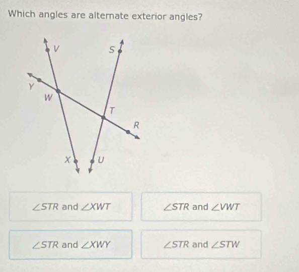 Which angles are alternate exterior angles?
∠ STR and ∠ XWT ∠ STR and ∠ VWT
∠ STR and ∠ XWY ∠ STR and ∠ STW