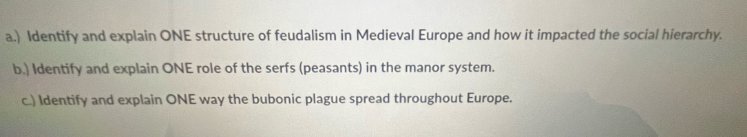 ) Identify and explain ONE structure of feudalism in Medieval Europe and how it impacted the social hierarchy. 
b.) Identify and explain ONE role of the serfs (peasants) in the manor system. 
c.) Identify and explain ONE way the bubonic plague spread throughout Europe.