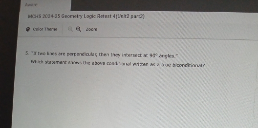 Aware 
MCHS 2024-25 Geometry Logic Retest 4(Unit2 part3) 
Color Theme Zoom 
5. "If two lines are perpendicular, then they intersect at 90° angles." 
Which statement shows the above conditional written as a true biconditional?