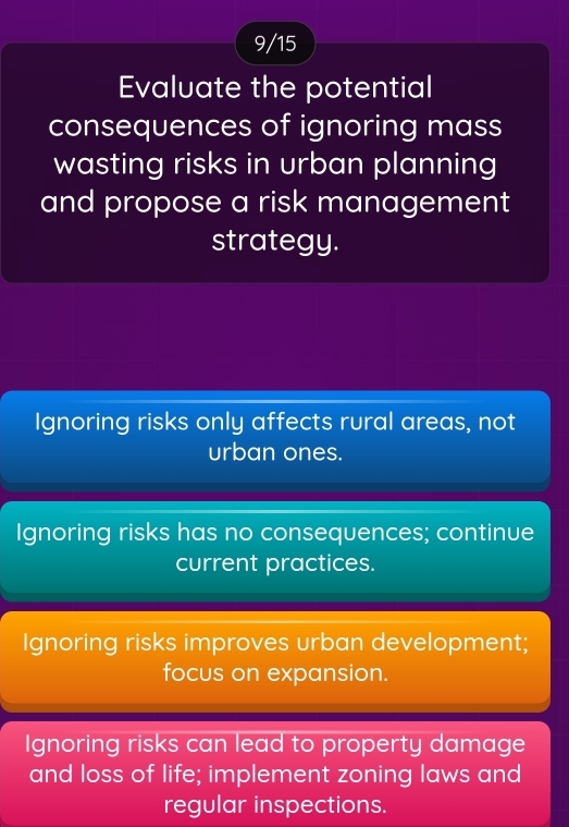 9/15
Evaluate the potential
consequences of ignoring mass
wasting risks in urban planning
and propose a risk management
strategy.
Ignoring risks only affects rural areas, not
urban ones.
Ignoring risks has no consequences; continue
current practices.
Ignoring risks improves urban development;
focus on expansion.
Ignoring risks can lead to property damage
and loss of life; implement zoning laws and
regular inspections.