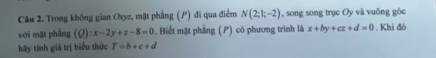 Trong không gian Oxyz, mặt phẳng (P) đi qua điểm N(2;1;-2) , song song trục Oy và vuông góc 
với mặt phẳng (Q):x-2y+z-8=0. Biết mặt phẳng (P) có phương trình là x+by+cz+d=0. Khi đó 
hãy tính giá trị biểu thức T=b+c+d