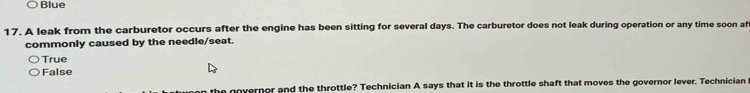 Blue
17. A leak from the carburetor occurs after the engine has been sitting for several days. The carburetor does not leak during operation or any time soon af
commonly caused by the needle/seat.
True
False
he governor and the throttle? Technician A says that it is the throttle shaft that moves the governor lever. Technician