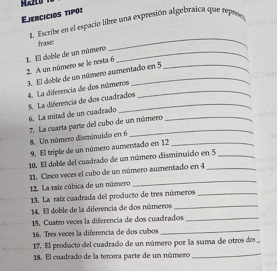 Ejercicios tipo: 
I. Escribe en el espacio libre una expresión algebraica que represenn 
frase: 
_ 
1. El doble de un número_ 
2. A un número se le resta 6 _ 
3. El doble de un número aumentado en 5
4. La diferencia de dos números_ 
5. La diferencia de dos cuadrados 
6. La mitad de un cuadrado_ 
7. La cuarta parte del cubo de un número 
8. Un número disminuido en 6 _ 
9. El triple de un número aumentado en 12
10. El doble del cuadrado de un número disminuido en 5 _ 
11. Cinco veces el cubo de un número aumentado en 4 _ 
12. La raíz cúbica de un número 
_ 
13. La raíz cuadrada del producto de tres números_ 
14. El doble de la diferencia de dos números_ 
_ 
15. Cuatro veces la diferencia de dos cuadrados_ 
16. Tres veces la diferencia de dos cubos 
17. El producto del cuadrado de un número por la suma de otros dos_ 
18. El cuadrado de la tercera parte de un número 
_